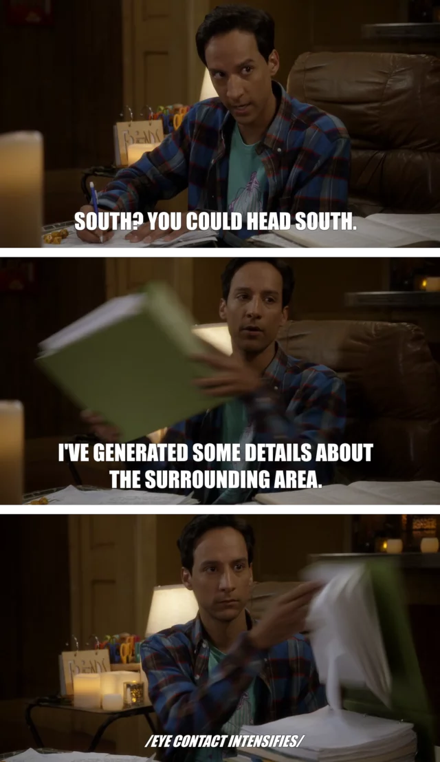 Three-frame captioned screengrab from Community Season 5 Episode 10 (Advanced Advanced Dungeons & Dragons). Abed is sat amongst his dungeon mastering supplies. "South? You could go South," he says. He pulled out an thick binder and slams it onto the table. "I've generated some details about the surrounding area," he adds, flipping it open to show it full of notes. Beneath, it's captioned "eye contact intensifies".